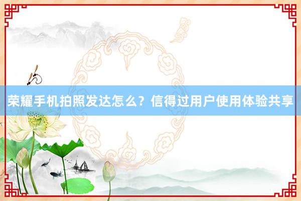 荣耀手机拍照发达怎么？信得过用户使用体验共享